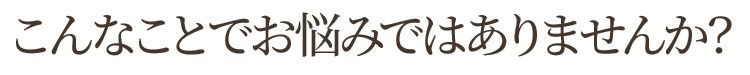 こんなことでお悩みではありませんか？