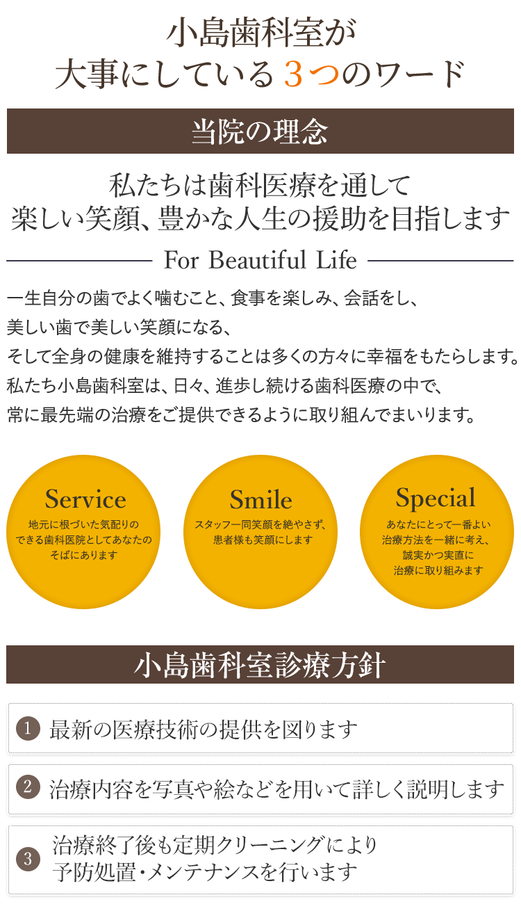 矯正専門医が在籍し、たくさんの実績のある、安心できる歯並び治療が可能です。私たちは歯科医療を通して　楽しい笑顔、豊かな人生　の援助を目指しますFor Beautiful　Life一生自分の歯でよく噛むこと、食事を楽しみ、会話をし、美しい歯で美しい笑顔になる、そして全身の健康を維持することは多くの方々に幸福をもたらします。私たち小島歯科室は、日々、進歩し続ける歯科医療の中で、常に最先端の治療をご提供できるように取り組んでまいります。